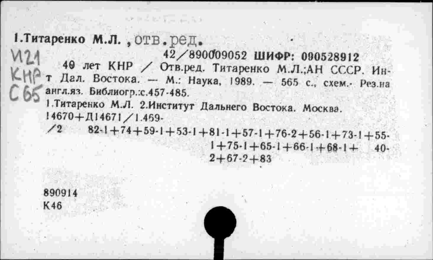 ﻿1.Титаренко М.Л. »ОТВ.рвД.
42/890009052 ШИФР: 090528912
V иЛ 49 Лет КНР Отв4х;Д- Титаренко М.Л.;АН СССР. Ин-К-Пг т Дал. Востока. — М.: Наука. 1989. — 565 с., схем,- Рез на С6£ англ.яз. Библиогр.:с.457-485.
1 Титаренко М.Л. 2.Институт Дальнего Востока. Москва.
14670+Д14671/1.469-
/2	82-1+74 + 59-1+53-1+81-1+57-1+76-2+56-1+73-1+55-
1+75-1+65-1+66-1+68-1+ 40-2+67-2+83
890914
К46